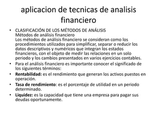 aplicacion de tecnicas de analisis
                 financiero
• CLASIFICACIÓN DE LOS MÉTODOS DE ANÁLISIS
  Métodos de análisis financiero
  Los métodos de análisis financiero se consideran como los
  procedimientos utilizados para simplificar, separar o reducir los
  datos descriptivos y numéricos que integran los estados
  financieros, con el objeto de medir las relaciones en un solo
  periodo y los cambios presentados en varios ejercicios contables.
• Para el análisis financiero es importante conocer el significado de
  los siguientes términos:
• Rentabilidad: es el rendimiento que generan los activos puestos en
  operación.
• Tasa de rendimiento: es el porcentaje de utilidad en un periodo
  determinado.
• Liquidez: es la capacidad que tiene una empresa para pagar sus
  deudas oportunamente.
 