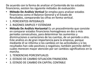 De acuerdo con la forma de analizar el Contenido de los estados
financieros, existen los siguiente métodos de evaluación:
• Método De Análisis Vertical Se emplea para analizar estados
   financieros como el Balance General y el Estado de
   Resultados, comparando las cifras en forma vertical.
• 1. PORCIENTOS INTEGRALES
• 2. RAZONES SIMPLES Y ESTÁNDAR
• Método De Análisis Horizontal Es un procedimiento que consiste
   en comparar estados financieros homogéneos en dos o más
   periodos consecutivos, para determinar los aumentos y
   disminuciones o variaciones de las cuentas, de un periodo a otro.
   Este análisis es de gran importancia para la empresa, porque
   mediante él se informa si los cambios en las actividades y si los
   resultados han sido positivos o negativos; también permite definir
   cuáles merecen mayor atención por ser cambios significativos en la
   marcha.
• 1. TENDENCIAS PORCENTUALES
• 2. ESTADO DE CAMBIO SITUACION FINANCIERA
• 3. ESTADO DE CAMBIO EN CAPITAL CONTABLE
 