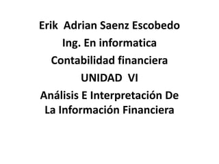 Erik Adrian Saenz Escobedo
     Ing. En informatica
   Contabilidad financiera
         UNIDAD VI
Análisis E Interpretación De
 La Información Financiera
 