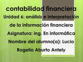 contabilidad financiera
Unidad 6: análisis e interpretación
  de la información financiera
 Asignatura: ing. En informática
  Nombre del alumno(a): Lucio
      Rogelio Aburto Antely
 