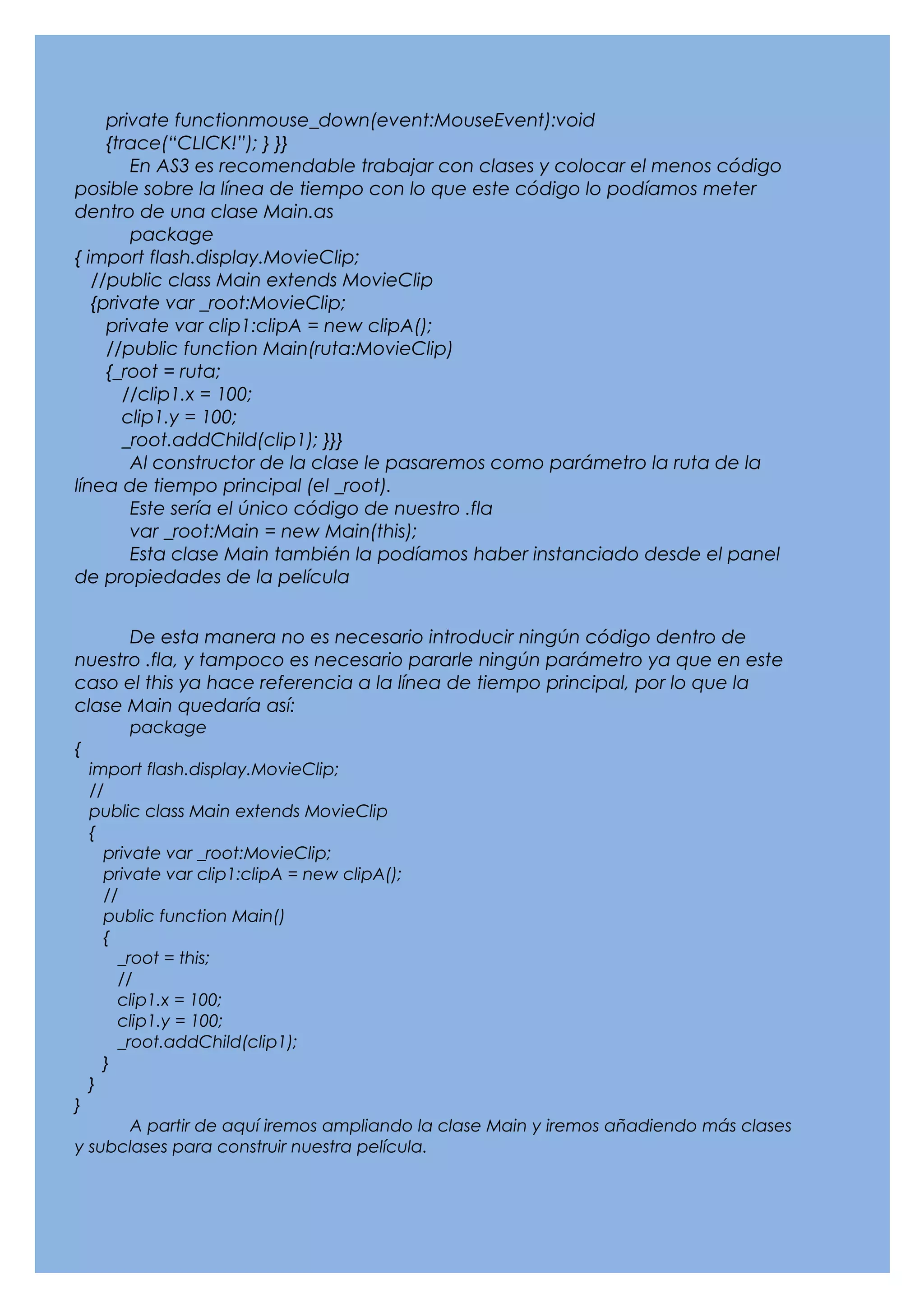 private functionmouse_down(event:MouseEvent):void
     {trace(“CLICK!”); } }}
         En AS3 es recomendable trabajar con clases y colocar el menos código
posible sobre la línea de tiempo con lo que este código lo podíamos meter
dentro de una clase Main.as
         package
{ import flash.display.MovieClip;
   //public class Main extends MovieClip
   {private var _root:MovieClip;
     private var clip1:clipA = new clipA();
     //public function Main(ruta:MovieClip)
     {_root = ruta;
        //clip1.x = 100;
        clip1.y = 100;
        _root.addChild(clip1); }}}
         Al constructor de la clase le pasaremos como parámetro la ruta de la
línea de tiempo principal (el _root).
         Este sería el único código de nuestro .fla
         var _root:Main = new Main(this);
         Esta clase Main también la podíamos haber instanciado desde el panel
de propiedades de la película


      De esta manera no es necesario introducir ningún código dentro de
nuestro .fla, y tampoco es necesario pararle ningún parámetro ya que en este
caso el this ya hace referencia a la línea de tiempo principal, por lo que la
clase Main quedaría así:
         package
{
    import flash.display.MovieClip;
    //
    public class Main extends MovieClip
    {
      private var _root:MovieClip;
      private var clip1:clipA = new clipA();
      //
      public function Main()
      {
        _root = this;
        //
        clip1.x = 100;
        clip1.y = 100;
        _root.addChild(clip1);
      }
    }
}
      A partir de aquí iremos ampliando la clase Main y iremos añadiendo más clases
y subclases para construir nuestra película.
 