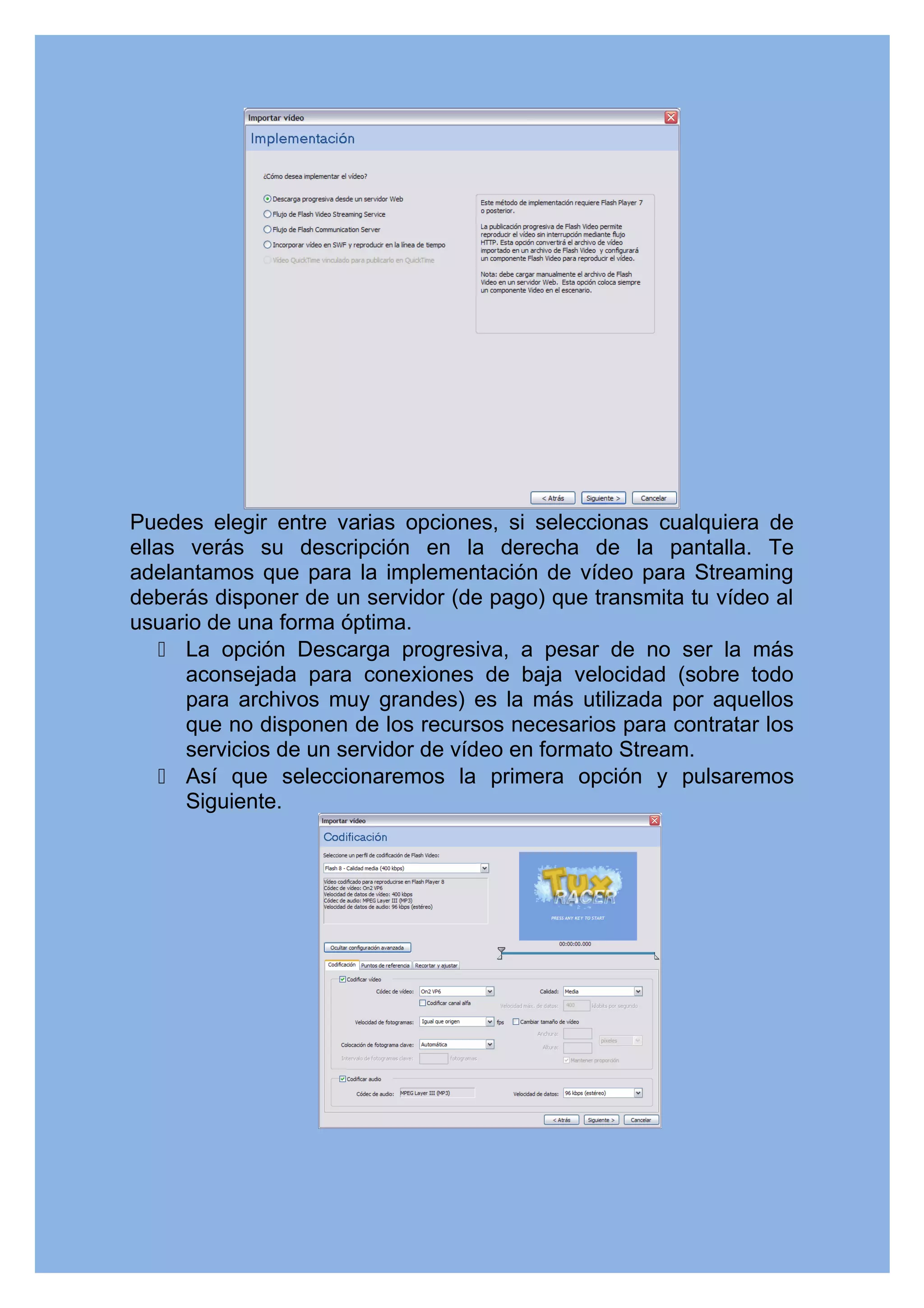 Puedes elegir entre varias opciones, si seleccionas cualquiera de
ellas verás su descripción en la derecha de la pantalla. Te
adelantamos que para la implementación de vídeo para Streaming
deberás disponer de un servidor (de pago) que transmita tu vídeo al
usuario de una forma óptima.
     La opción Descarga progresiva, a pesar de no ser la más
      aconsejada para conexiones de baja velocidad (sobre todo
      para archivos muy grandes) es la más utilizada por aquellos
      que no disponen de los recursos necesarios para contratar los
      servicios de un servidor de vídeo en formato Stream.
     Así que seleccionaremos la primera opción y pulsaremos
      Siguiente.
 