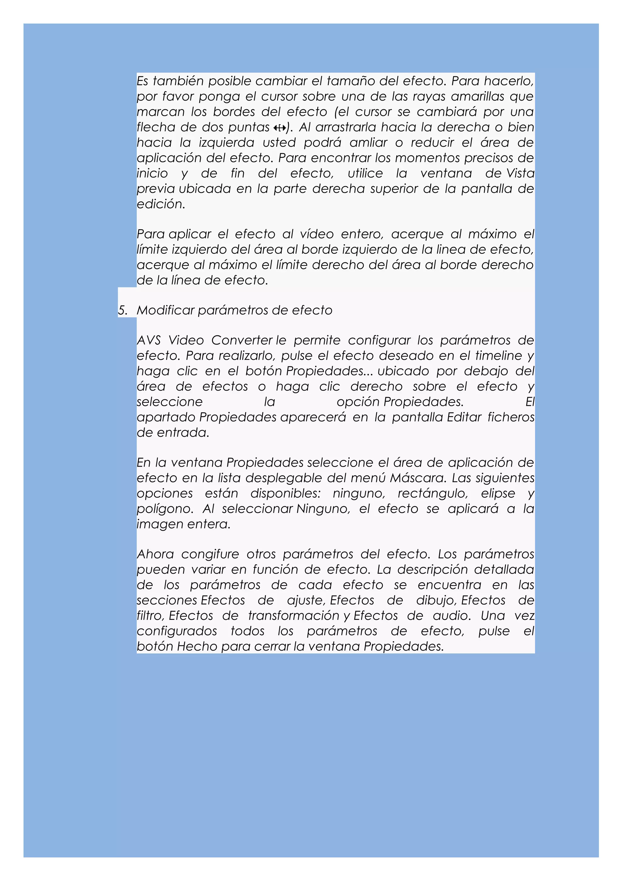 Es también posible cambiar el tamaño del efecto. Para hacerlo,
  por favor ponga el cursor sobre una de las rayas amarillas que
  marcan los bordes del efecto (el cursor se cambiará por una
  flecha de dos puntas ). Al arrastrarla hacia la derecha o bien
  hacia la izquierda usted podrá amliar o reducir el área de
  aplicación del efecto. Para encontrar los momentos precisos de
  inicio y de fin del efecto, utilice la ventana de Vista
  previa ubicada en la parte derecha superior de la pantalla de
  edición.

  Para aplicar el efecto al vídeo entero, acerque al máximo el
  límite izquierdo del área al borde izquierdo de la linea de efecto,
  acerque al máximo el límite derecho del área al borde derecho
  de la línea de efecto.

5. Modificar parámetros de efecto

  AVS Video Converter le permite configurar los parámetros de
  efecto. Para realizarlo, pulse el efecto deseado en el timeline y
  haga clic en el botón Propiedades... ubicado por debajo del
  área de efectos o haga clic derecho sobre el efecto y
  seleccione            la          opción Propiedades.           El
  apartado Propiedades aparecerá en la pantalla Editar ficheros
  de entrada.

  En la ventana Propiedades seleccione el área de aplicación de
  efecto en la lista desplegable del menú Máscara. Las siguientes
  opciones están disponibles: ninguno, rectángulo, elipse y
  polígono. Al seleccionar Ninguno, el efecto se aplicará a la
  imagen entera.

  Ahora congifure otros parámetros del efecto. Los parámetros
  pueden variar en función de efecto. La descripción detallada
  de los parámetros de cada efecto se encuentra en las
  secciones Efectos de ajuste, Efectos de dibujo, Efectos de
  filtro, Efectos de transformación y Efectos de audio. Una vez
  configurados todos los parámetros de efecto, pulse el
  botón Hecho para cerrar la ventana Propiedades.
 