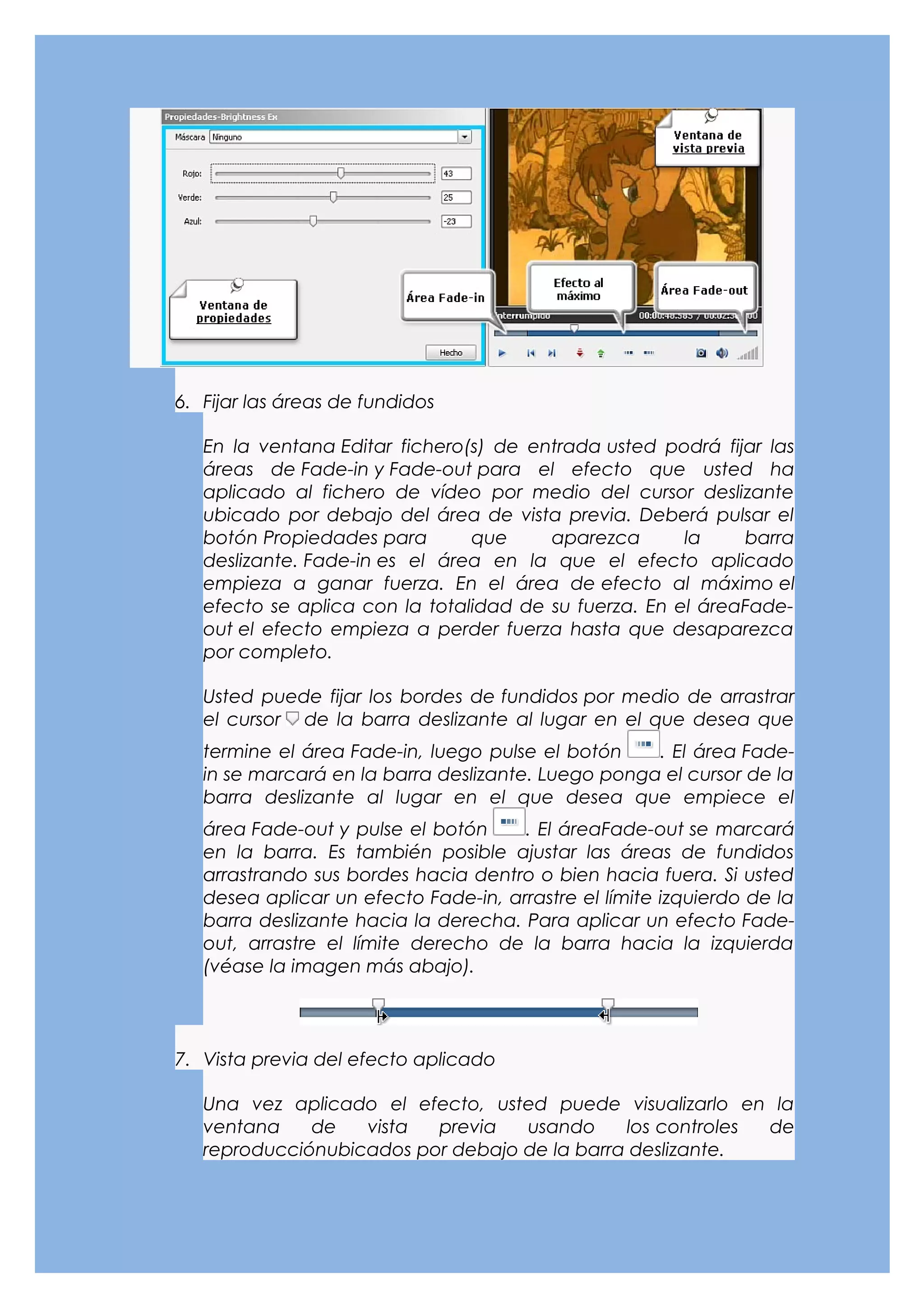 6. Fijar las áreas de fundidos

   En la ventana Editar fichero(s) de entrada usted podrá fijar las
   áreas de Fade-in y Fade-out para el efecto que usted ha
   aplicado al fichero de vídeo por medio del cursor deslizante
   ubicado por debajo del área de vista previa. Deberá pulsar el
   botón Propiedades para       que     aparezca       la    barra
   deslizante. Fade-in es el área en la que el efecto aplicado
   empieza a ganar fuerza. En el área de efecto al máximo el
   efecto se aplica con la totalidad de su fuerza. En el áreaFade-
   out el efecto empieza a perder fuerza hasta que desaparezca
   por completo.

   Usted puede fijar los bordes de fundidos por medio de arrastrar
   el cursor de la barra deslizante al lugar en el que desea que
   termine el área Fade-in, luego pulse el botón    . El área Fade-
   in se marcará en la barra deslizante. Luego ponga el cursor de la
   barra deslizante al lugar en el que desea que empiece el
   área Fade-out y pulse el botón     . El áreaFade-out se marcará
   en la barra. Es también posible ajustar las áreas de fundidos
   arrastrando sus bordes hacia dentro o bien hacia fuera. Si usted
   desea aplicar un efecto Fade-in, arrastre el límite izquierdo de la
   barra deslizante hacia la derecha. Para aplicar un efecto Fade-
   out, arrastre el límite derecho de la barra hacia la izquierda
   (véase la imagen más abajo).




7. Vista previa del efecto aplicado

   Una vez aplicado el efecto, usted puede visualizarlo en la
   ventana    de   vista  previa   usando     los controles de
   reproducciónubicados por debajo de la barra deslizante.
 