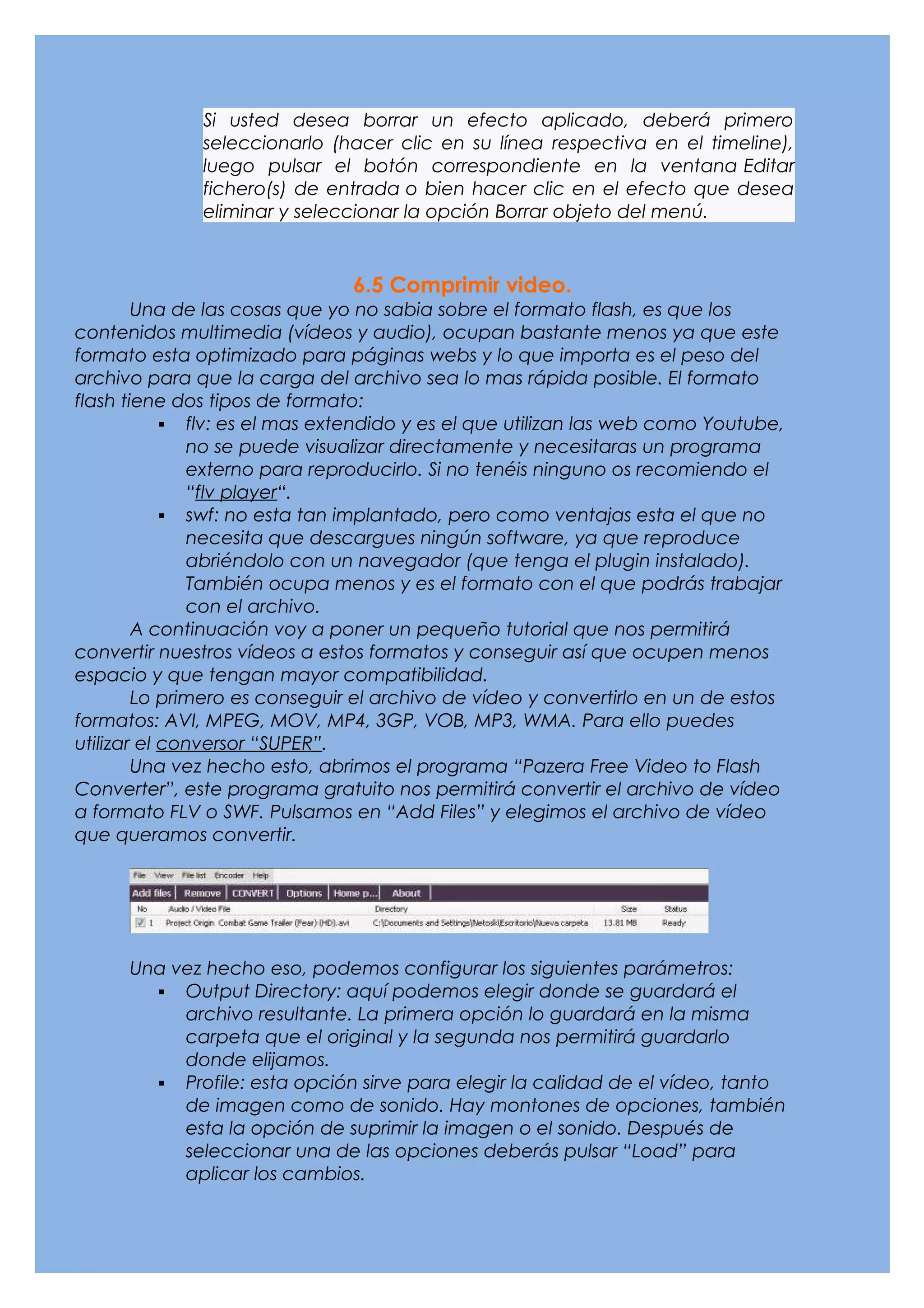 Si usted desea borrar un efecto aplicado, deberá primero
              seleccionarlo (hacer clic en su línea respectiva en el timeline),
              luego pulsar el botón correspondiente en la ventana Editar
              fichero(s) de entrada o bien hacer clic en el efecto que desea
              eliminar y seleccionar la opción Borrar objeto del menú.



                               6.5 Comprimir video.
        Una de las cosas que yo no sabia sobre el formato flash, es que los
contenidos multimedia (vídeos y audio), ocupan bastante menos ya que este
formato esta optimizado para páginas webs y lo que importa es el peso del
archivo para que la carga del archivo sea lo mas rápida posible. El formato
flash tiene dos tipos de formato:
             flv: es el mas extendido y es el que utilizan las web como Youtube,
              no se puede visualizar directamente y necesitaras un programa
              externo para reproducirlo. Si no tenéis ninguno os recomiendo el
              “flv player“.
             swf: no esta tan implantado, pero como ventajas esta el que no
              necesita que descargues ningún software, ya que reproduce
              abriéndolo con un navegador (que tenga el plugin instalado).
              También ocupa menos y es el formato con el que podrás trabajar
              con el archivo.
        A continuación voy a poner un pequeño tutorial que nos permitirá
convertir nuestros vídeos a estos formatos y conseguir así que ocupen menos
espacio y que tengan mayor compatibilidad.
        Lo primero es conseguir el archivo de vídeo y convertirlo en un de estos
formatos: AVI, MPEG, MOV, MP4, 3GP, VOB, MP3, WMA. Para ello puedes
utilizar el conversor “SUPER”.
        Una vez hecho esto, abrimos el programa “Pazera Free Video to Flash
Converter”, este programa gratuito nos permitirá convertir el archivo de vídeo
a formato FLV o SWF. Pulsamos en “Add Files” y elegimos el archivo de vídeo
que queramos convertir.




      Una vez hecho eso, podemos configurar los siguientes parámetros:
         Output Directory: aquí podemos elegir donde se guardará el
           archivo resultante. La primera opción lo guardará en la misma
           carpeta que el original y la segunda nos permitirá guardarlo
           donde elijamos.
         Profile: esta opción sirve para elegir la calidad de el vídeo, tanto
           de imagen como de sonido. Hay montones de opciones, también
           esta la opción de suprimir la imagen o el sonido. Después de
           seleccionar una de las opciones deberás pulsar “Load” para
           aplicar los cambios.
 