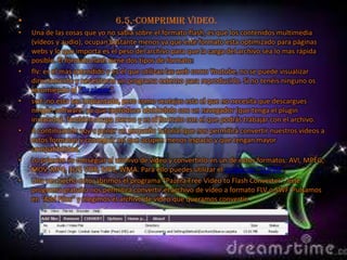 •                             6.5.-Comprimir video.
•   Una de las cosas que yo no sabia sobre el formato flash, es que los contenidos multimedia
    (vídeos y audio), ocupan bastante menos ya que este formato esta optimizado para páginas
    webs y lo que importa es el peso del archivo para que la carga del archivo sea lo mas rápida
    posible. El formato flash tiene dos tipos de formato:
•   flv: es el mas extendido y es el que utilizan las web como Youtube, no se puede visualizar
    directamente y necesitaras un programa externo para reproducirlo. Si no tenéis ninguno os
    recomiendo el “flv player“.
•   swf: no esta tan implantado, pero como ventajas esta el que no necesita que descargues
    ningún software, ya que reproduce abriéndolo con un navegador (que tenga el plugin
    instalado). También ocupa menos y es el formato con el que podrás trabajar con el archivo.
•   A continuación voy a poner un pequeño tutorial que nos permitirá convertir nuestros vídeos a
    estos formatos y conseguir así que ocupen menos espacio y que tengan mayor
    compatibilidad.
•   Lo primero es conseguir el archivo de vídeo y convertirlo en un de estos formatos: AVI, MPEG,
    MOV, MP4, 3GP, VOB, MP3, WMA. Para ello puedes utilizar el conversor “SUPER”.
•   Una vez hecho esto, abrimos el programa “Pazera Free Video to Flash Converter”, este
    programa gratuito nos permitirá convertir el archivo de vídeo a formato FLV o SWF. Pulsamos
    en “Add Files” y elegimos el archivo de vídeo que queramos convertir.
 