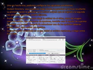 •   Una vez hecho eso, podemos configurar los siguientes parámetros:
•   Output Directory: aquí podemos elegir donde se guardará el archivo resultante.
    La primera opción lo guardará en la misma carpeta que el original y la segunda
    nos permitirá guardarlo donde elijamos.
•   Profile: esta opción sirve para elegir la calidad de el vídeo, tanto de imagen
    como de sonido. Hay montones de opciones, también esta la opción de suprimir
    la imagen o el sonido. Después de seleccionar una de las opciones deberás
    pulsar “Load” para aplicar los cambios.
•   Output Format: el formato en el que saldrá el archivo resultante, a elegir entre
    FLV y SWF.
 