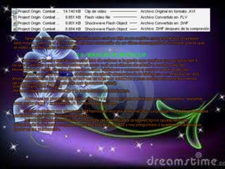 Tener en cuenta que la compresión es de casi un 40% en un archivo mas grande la compresión
será mayor, ademas el .AVI original era una conversión de un vídeo descargado de Youtube, por lo que
el video ya tenia cierta compresión.

                                  6.6.-Manejo de movieclip.
       Este es un Tip muy sencillo pero que trae de cabeza a la gente que empieza con ActionScript 3,
así que lo escribo para intentar aclarar un poco cuál es el sistema de añadir a nuestra película
MovieClips que estén situados dentro de nuestra biblioteca y empezar a montar nuestra película.
       Como ya se dijo en otro tip, el sistema de añadir elementos de la biblioteca a cambiado en AS3.
Ahora attachMovie no funciona, añadimos los clips con addChild y para realizar este proceso hemos
de crear una clase para cada clip que queramos añadir.
 Este es el proceso a seguir:
 Primero crearemos el MovieClip y lo tendremos en la biblioteca.

     Abriremos las propiedades del MovieClip y en las opciones de linkage seleccionaremos “exportar
para actionscrip” y le daremos un nombre para la clase.

      Como podemos ver, ahora en AS3 hemos de vincular el MovieClip a una clase, NO darle un nombre
de identificador como hacíamos en AS2.
      NOTA: Si intentásemos añadir un nombre de identificador al MovieClip no aparecería una
advertencia indicándonos que ese proceso solo es para AS2 y nos preguntara si queremos cambiar las
opciones de publicación.
 