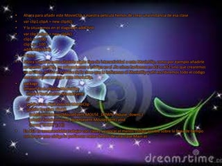 •   Ahora para añadir este MovieClip a nuestra película hemos de crear una instancia de esa clase
•   var clip1:clipA = new clipA();
•   Y la situaremos en el stage con addChild
•   var clip1:clipA = new clipA();
    clip1.x = 100;
    clip1.y = 100;
    addChild(clip1);
•   Y listo!
•   Ahora si quisiésemos añadirle algún tipo de interactividad a este MovieClip, como por ejemplo añadirle
    un evento de click, no colocaríamos el código en el .fla cómo haríamos en AS1 o AS2 sino que crearemos
    un archivo .as con el nombre de la clase que le indicamos al MovieClip y ahí escribiremos todo el código
    necesario para manejar este MovieClip.
•   package
    {import flash.display.MovieClip;
      import flash.events.MouseEvent;
      //
      public class clipA extends MovieClip
      {public function clipA()
        {addEventListener(MouseEvent.MOUSE_DOWN, mouse_down);}
        private functionmouse_down(event:MouseEvent):void
        {trace(“CLICK!”); } }}
•   En AS3 es recomendable trabajar con clases y colocar el menos código posible sobre la línea de tiempo
    con lo que este código lo podíamos meter dentro de una clase Main.as
 