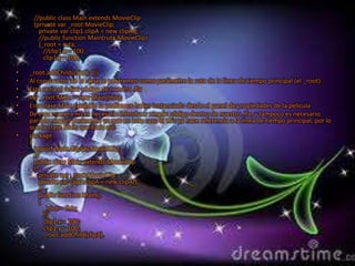 •         package
    { import flash.display.MovieClip;
       //public class Main extends MovieClip
       {private var _root:MovieClip;
         private var clip1:clipA = new clipA();
         //public function Main(ruta:MovieClip)
         {_root = ruta;
           //clip1.x = 100;
           clip1.y = 100;

•   _root.addChild(clip1); }}}
•   Al constructor de la clase le pasaremos como parámetro la ruta de la línea de tiempo principal (el _root).
•   Este sería el único código de nuestro .fla
•   var _root:Main = new Main(this);
•   Esta clase Main también la podíamos haber instanciado desde el panel de propiedades de la película
•   De esta manera no es necesario introducir ningún código dentro de nuestro .fla, y tampoco es necesario
    pararle ningún parámetro ya que en este caso el this ya hace referencia a la línea de tiempo principal, por lo
    que la clase Main quedaría así:
•   package
    {
      import flash.display.MovieClip;
      //
      public class Main extends MovieClip
      {
        private var _root:MovieClip;
        private var clip1:clipA = new clipA();
        //
        public function Main()
        {
          _root = this;
          //
          clip1.x = 100;
          clip1.y = 100;
          _root.addChild(clip1).
 