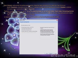 Aquí deberás seleccionar el archivo que quieres importar para utilizarlo en tu película. Haz clic en el
     botón Examinar y búscalo en tus carpetas. Cuando lo hayas encontrado pulsa el botón Aceptar y estarás
     listo para seguir pulsando el botón Siguiente.
También es posible marcar la opción Ya se ha implementado en un servidor Web, Flash Vídeo Streaming Service
     o Flash Communication Server. En este caso deberás introducir la URL del archivo, que previamente habrá
     sido preparado para poder utilizarlo en Flash.
La siguiente pantalla te permitirá seleccionar el modo en el que se implementará el vídeo:
 