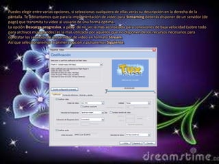 Puedes elegir entre varias opciones, si seleccionas cualquiera de ellas verás su descripción en la derecha de la
pantalla. Te adelantamos que para la implementación de vídeo para Streaming deberás disponer de un servidor (de
pago) que transmita tu vídeo al usuario de una forma óptima.
La opción Descarga progresiva, a pesar de no ser la más aconsejada para conexiones de baja velocidad (sobre todo
para archivos muy grandes) es la más utilizada por aquellos que no disponen de los recursos necesarios para
contratar los servicios de un servidor de vídeo en formato Stream.
Así que seleccionaremos la primera opción y pulsaremos Siguiente.
 