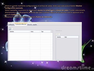 Ahora es cuando realmente configuraremos el archivo de salida. Antes que nada pulsa el botón Mostrar
configuración avanzada.
Verás 3 pestañas. La primera te servirá para ajustar la compresión y calidad del vídeo. Puedes seleccionarla
directamente en el desplegable de arriba del todo o cambiar alguna de las opciones que te aparecen en la
pestaña Codificación.
Nosotros haremos hincapié en la pestaña Puntos de referencia.
 