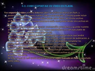 6.2.-Como exportar un video en flash.

Para exportar el video primero debemos abrir un archivo en blanco en flash, y
   posteriormente allí creamos nuestro video o presentación, la misma puede incluir
   sonido, videos internos, pero todo ellos deben estar dentro del mismo archivo
   en flash, no pueden ser enlaces externos o están encriptadas desde otro archivo en
   flash.
   Cuando ya hemos realizado en nuestra presentación procedemos a guardar nuestro
   archivo en formato .fla para posteriormente exportarlos cono swf (ejecutable de
   flash) y también exportarlo como formato avi.
   Antes de exportar el archivo debemos establecer las características que tendrá
   nuestro vídeo, para ello debemos ir al menú archivo, configuración de publicación, o
   a través de los comandos crtl + mayúscula + F12, allí debemos completar los
   parámetros que nos solicitan, en la opción que nos solicitan, marcamos
   formatos, proyector Windows o sino proyector en Quick Time.
   Cuando marcamos esos parámetros, realizamos click en el botón de aceptar, y
   nuevamente vamos al menú, y le nombramos nuestro archivo en el formato de
   proyector Windows.
   De esta manera ya nos queda nuestro archivo de video realizado en flash y exportado
   como video.
 