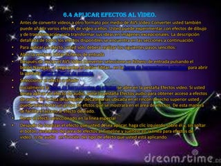 6.4 Aplicar efectos al video.
•   Antes de convertir vídeos a otro formato por medio de AVS Video Converter usted también
    puede añadir varios efectos de vídeo a ellos. Usted puede experimentar con efectos de dibujo
    y de transformación para transformar sus ideas en imágenes excepcionales. La descripción
    detallada de todos los efectos disponibles se encuentra en las secciones a continuación.
•   Para aplicar un efecto, usted sólo deberá realizar los siguientes pasos sencillos:
•   Abrir la ventana Editar ficheros de entrada
•   Después de iniciar el AVS Video Converter seleccione un fichero de entrada pulsando el
    botón Navegar.... Luego pulse el botón Editar... en la barra de herramientas principal para abrir
    la pantalla Editar ficheros de entrada.
•   Seleccionar el efecto a añadir
•   Inicialmente la barra de herramientas de efectos se abre en la pestaña Efectos vídeo. Si usted
    desea aplicar un efecto de audio, pulse la pestaña Efectos audio para obtener acceso a efectos
    de audio. En la lista desplegable deCategorías ubicada en el rincón derecho superior usted
    puede seleccionar un grupo de efctos que se mostrará en el área de efectos. De esta manera
    se facilita el acceso al efecto deseado.
•   Poner el efecto seleccionado en la línea especial
•   Después de localizar el efecto que usted desea aplicar, haga clic izquierdo sobre él y, sin soltar
    el botón, arrástrelo del área de efectos al Timeline y suéltelo en la línea para efectos de
    vídeo o de audio en función del tipo de efecto que usted está aplicando.
 