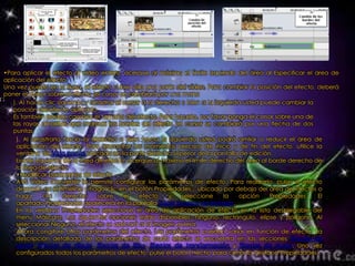 •Para aplicar el efecto al vídeo entero, acerque al máximo el límite izquierdo del área al Especificar el área de
aplicación del efecto
Una vez puesto en la línea, el efecto cubre sólo una parte del vídeo. Para cambiar la posición del efecto, deberá
poner el cursor sobre el efecto (el cursor se cambiará por una mano
   ). Al hacer clic izquierdo y arrastrar el cursor a la derecha o bien a la izquierda usted puede cambiar la
   posición del efecto aplicado.
   Es también posible cambiar el tamaño del efecto. Para hacerlo, por favor ponga el cursor sobre una de
   las rayas amarillas que marcan los bordes del efecto (el cursor se cambiará por una flecha de dos
   puntas
     ). Al arrastrarla hacia la derecha o bien hacia la izquierda usted podrá amliar o reducir el área de
     aplicación del efecto. Para encontrar los momentos precisos de inicio y de fin del efecto, utilice la
     ventana de Vista previa ubicada en la parte derecha superior de la pantalla de edición.
     borde izquierdo de la linea de efecto, acerque al máximo el límite derecho del área al borde derecho de
     la línea de efecto.
     •Modificar parámetros de efecto
     AVS Video Converter le permite configurar los parámetros de efecto. Para realizarlo, pulse el efecto
     deseado en el timeline y haga clic en el botón Propiedades... ubicado por debajo del área de efectos o
     haga      clic    derecho     sobre     el    efecto    y   seleccione     la   opción    Propiedades.   El
     apartado Propiedades aparecerá en la pantalla Editar ficheros de entrada.
     En la ventana Propiedades seleccione el área de aplicación de efecto en la lista desplegable del
     menú Máscara. Las siguientes opciones están disponibles: ninguno, rectángulo, elipse y polígono. Al
     seleccionar Ninguno, el efecto se aplicará a la imagen entera.
     Ahora congifure otros parámetros del efecto. Los parámetros pueden variar en función de efecto. La
     descripción detallada de los parámetros de cada efecto se encuentra en las secciones Efectos de
     ajuste, Efectos de dibujo, Efectos de filtro, Efectos de transformación y Efectos de audio. Una vez
     configurados todos los parámetros de efecto, pulse el botón Hecho para cerrar la ventana Propiedades.
 