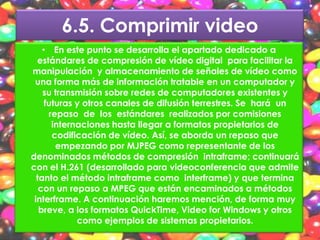 6.5. Comprimir video
    • En este punto se desarrolla el apartado dedicado a
  estándares de compresión de vídeo digital para facilitar la
manipulación y almacenamiento de señales de vídeo como
 una forma más de información tratable en un computador y
    su transmisión sobre redes de computadores existentes y
     futuras y otros canales de difusión terrestres. Se hará un
      repaso de los estándares realizados por comisiones
       internaciones hasta llegar a formatos propietarios de
       codificación de vídeo. Así, se aborda un repaso que
        empezando por MJPEG como representante de los
denominados métodos de compresión intraframe; continuará
con el H.261 (desarrollado para videoconferencia que admite
  tanto el método intraframe como interframe) y que termina
   con un repaso a MPEG que están encaminados a métodos
 interframe. A continuación haremos mención, de forma muy
   breve, a los formatos QuickTime, Video for Windows y otros
             como ejemplos de sistemas propietarios.
 