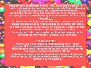 Básicamente el estándar Motion-JPEG trata cada campo (ó
    cada cuadro) de una secuencia de vídeo de forma diferente
           y le aplica un proceso de compresión totalmente
    independiente del resto. Por supuesto que este enfoque tiene
   sus ventajas e inconvenientes que se resumen a continuación:
                             • Beneficios:
 • Al almacenar de forma separada cada cuadro se pueden
     realizar modificaciones más precisas en un editor de vídeo.
• Es posible empezar a reproducir en cualquier cuadro, puesto
             que la información está completa para todos.
  • Es un formato útil como medio de almacenamiento por la
           cantidad de información (detalle) que contiene.

                       • Inconvenientes:
    • Puesto que no se utiliza la redundancia Inter-Frame
     (temporal), la compresión da como resultado un fichero
   relativamente largo (típicamente es tres veces más grande
             que el que crearía el estándar MPEG).
 • Debido a la carga computacional que supone el proceso
  JPEG es necesario disponer de hardware que lo realice para
                      obtener buena calidad.
 