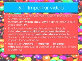 6.1. Importar video
• Lo primero que deberemos hacer es transformar
  nuestro vídeo de
  formato avi, mpeg, mov, wmv o dv al formato que
  utiliza Flash: flv.
• Este formato, además de crear archivos de
  vídeo de buena calidad muy comprimidos, te
  permitirá introducir puntos de referenciadesde
  donde controlaremos la interacción del entorno de
  la película con el vídeo.
• Haz clic en Archivo → Importar → Importar
  vídeo para empezar a configurar el archivo .flv que
  crearemos
 