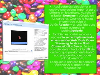 • Aquí deberás seleccionar el
  archivo que quieres importar para
   utilizarlo en tu película. Haz clic en
    el botón Examinar y búscalo en
     tus carpetas. Cuando lo hayas
             encontrado pulsa el
   botón Aceptar y estarás listo para
              seguir pulsando el
               botón Siguiente.
  • También es posible marcar la
    opción Ya se ha implementado
    en un servidor Web, Flash Vídeo
          Streaming Service o Flash
     Communication Server. En este
   caso deberás introducir la URL del
    archivo, que previamente habrá
        sido preparado para poder
               utilizarlo en Flash.
• La siguiente pantalla te permitirá
         seleccionar el aspecto del
                  reproductor:
 