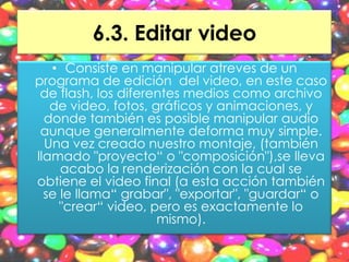 6.3. Editar video
   • Consiste en manipular atreves de un
programa de edición del video, en este caso
 de flash, los diferentes medios como archivo
   de video, fotos, gráficos y animaciones, y
  donde también es posible manipular audio
 aunque generalmente deforma muy simple.
  Una vez creado nuestro montaje, (también
llamado "proyecto“ o "composición"),se lleva
     acabo la renderización con la cual se
obtiene el video final (a esta acción también
  se le llama“ grabar", "exportar", "guardar“ o
     "crear“ video, pero es exactamente lo
                     mismo).
 