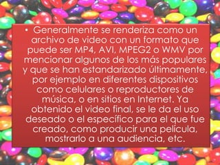 • Generalmente se renderiza como un
  archivo de video con un formato que
 puede ser MP4, AVI, MPEG2 o WMV por
mencionar algunos de los más populares
y que se han estandarizado últimamente,
  por ejemplo en diferentes dispositivos
   como celulares o reproductores de
    música, o en sitios en Internet. Ya
  obtenido el video final, se le da el uso
 deseado o el específico para el que fue
  creado, como producir una película,
     mostrarlo a una audiencia, etc.
 