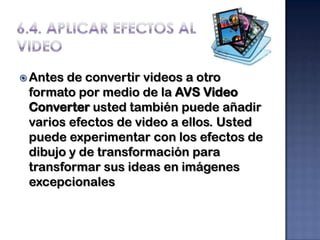  Antesde convertir videos a otro
 formato por medio de la AVS Video
 Converter usted también puede añadir
 varios efectos de video a ellos. Usted
 puede experimentar con los efectos de
 dibujo y de transformación para
 transformar sus ideas en imágenes
 excepcionales
 