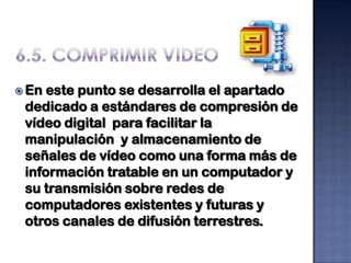  En este punto se desarrolla el apartado
 dedicado a estándares de compresión de
 vídeo digital para facilitar la
 manipulación y almacenamiento de
 señales de vídeo como una forma más de
 información tratable en un computador y
 su transmisión sobre redes de
 computadores existentes y futuras y
 otros canales de difusión terrestres.
 