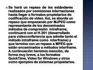  Se hará un repaso de los estándares
 realizados por comisiones internaciones
 hasta llegar a formatos propietarios de
 codificación de vídeo. Así, se aborda un
 repaso que empezando por MJPEG como
 representante de los denominados
 métodos de compresión intraframe;
 continuará con el H.261 (desarrollado
 para videoconferencia que admite tanto el
 método intraframe como interframe) y
 que termina con un repaso a MPEG que
 están encaminados a métodos interframe.
 A continuación haremos mención, de
 forma muy breve, a los formatos
 QuickTime, Video for Windows y otros
 como ejemplos de sistemas propietarios.
 