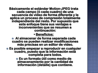 Básicamente el estándar Motion-JPEG trata
       cada campo (ó cada cuadro) de una
   secuencia de vídeo de forma diferente y le
  aplica un proceso de compresión totalmente
   independiente del resto. Por supuesto que
        este enfoque tiene sus ventajas e
        inconvenientes que se resumen a
                  continuación:
                 • Beneficios:
    Al almacenar de forma separada cada
   cuadro se pueden realizar modificaciones
       más precisas en un editor de vídeo.
 Es posible empezar a reproducir en cualquier
     cuadro, puesto que la información está
              completa para todos.
       Es un formato útil como medio de
       almacenamiento por la cantidad de
       información (detalle) que contiene.
 
