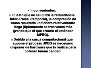 • Inconvenientes:
 Puesto que no se utiliza la redundancia
 Inter-Frame (temporal), la compresión da
  como resultado un fichero relativamente
    largo (típicamente es tres veces más
   grande que el que crearía el estándar
                    MPEG).
   Debido a la carga computacional que
   supone el proceso JPEG es necesario
 disponer de hardware que lo realice para
            obtener buena calidad.
 
