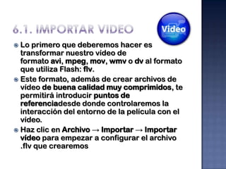  Lo primero que deberemos hacer es
  transformar nuestro vídeo de
  formato avi, mpeg, mov, wmv o dv al formato
  que utiliza Flash: flv.
 Este formato, además de crear archivos de
  vídeo de buena calidad muy comprimidos, te
  permitirá introducir puntos de
  referenciadesde donde controlaremos la
  interacción del entorno de la película con el
  vídeo.
 Haz clic en Archivo → Importar → Importar
  vídeo para empezar a configurar el archivo
  .flv que crearemos
 