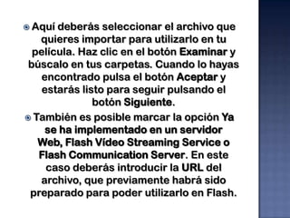  Aquí deberás seleccionar el archivo que
   quieres importar para utilizarlo en tu
  película. Haz clic en el botón Examinar y
 búscalo en tus carpetas. Cuando lo hayas
   encontrado pulsa el botón Aceptar y
    estarás listo para seguir pulsando el
               botón Siguiente.
 También es posible marcar la opción Ya
     se ha implementado en un servidor
   Web, Flash Vídeo Streaming Service o
   Flash Communication Server. En este
     caso deberás introducir la URL del
   archivo, que previamente habrá sido
 preparado para poder utilizarlo en Flash.
 