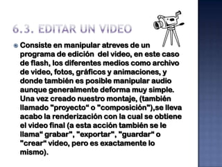   Consiste en manipular atreves de un
    programa de edición del video, en este caso
    de flash, los diferentes medios como archivo
    de video, fotos, gráficos y animaciones, y
    donde también es posible manipular audio
    aunque generalmente deforma muy simple.
    Una vez creado nuestro montaje, (también
    llamado "proyecto“ o "composición"),se lleva
    acabo la renderización con la cual se obtiene
    el video final (a esta acción también se le
    llama“ grabar", "exportar", "guardar“ o
    "crear“ video, pero es exactamente lo
    mismo).
 