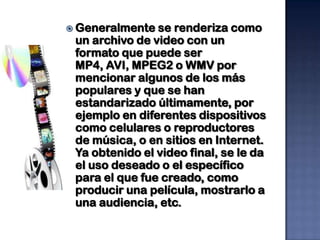  Generalmente  se renderiza como
 un archivo de video con un
 formato que puede ser
 MP4, AVI, MPEG2 o WMV por
 mencionar algunos de los más
 populares y que se han
 estandarizado últimamente, por
 ejemplo en diferentes dispositivos
 como celulares o reproductores
 de música, o en sitios en Internet.
 Ya obtenido el video final, se le da
 el uso deseado o el específico
 para el que fue creado, como
 producir una película, mostrarlo a
 una audiencia, etc.
 