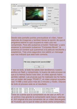 Desde esta pantalla podrás previsualizar el vídeo, hacer
capturas de imagenes y tambien tienes la opción de que el
prográma estime lo que ocupará el vídeo una vez
comprimido. Para ello pulsamos el botón “Estimate” y para
empezar la comresión pulsamos “Compress Movie”, le
ponemos el nombre que queramos a la pelicula resultante y
aceptamos. Tras unos segundos nos saldrá un mensage
que nos indicará que esta todo correcto.




Y eso es todo, si todo ha salido bien tendremos nuestro
archivo en flash y comprimido, lo bueno de este proceso es
que si lo hemos hecho todo bien, el video apenas habra
perdido calidad. Las pruevas que he realizado las he hecho
con un trailer del juego “FEAR 2″, el vídeo original ocupaba
casi 14 MB y eran poco mas de 2 minutos y medio. Depues
de todo el proceso este es el resultado.




Tener en cuenta que la compresión es de casi un 40% en
un archivo mas grande la compresión será mayor, ademas
el .AVI original era una conversión de un vídeo descargado
de Youtube, por lo que el video ya tenia cierta compresión.
 
