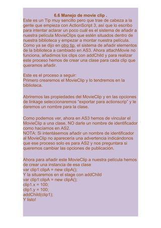 6.6 Manejo de movie clip .
Este es un Tip muy sencillo pero que trae de cabeza a la
gente que empieza con ActionScript 3, así que lo escribo
para intentar aclarar un poco cuál es el sistema de añadir a
nuestra película MovieClips que estén situados dentro de
nuestra biblioteca y empezar a montar nuestra película.
Como ya se dijo en otro tip, el sistema de añadir elementos
de la biblioteca a cambiado en AS3. Ahora attachMovie no
funciona, añadimos los clips con addChild y para realizar
este proceso hemos de crear una clase para cada clip que
queramos añadir.

Este es el proceso a seguir:
Primero crearemos el MovieClip y lo tendremos en la
biblioteca.

Abriremos las propiedades del MovieClip y en las opciones
de linkage seleccionaremos “exportar para actionscrip” y le
daremos un nombre para la clase.

Como podemos ver, ahora en AS3 hemos de vincular el
MovieClip a una clase, NO darle un nombre de identificador
como hacíamos en AS2.
NOTA: Si intentásemos añadir un nombre de identificador
al MovieClip no aparecería una advertencia indicándonos
que ese proceso solo es para AS2 y nos preguntara si
queremos cambiar las opciones de publicación.

Ahora para añadir este MovieClip a nuestra película hemos
de crear una instancia de esa clase
var clip1:clipA = new clipA();
Y la situaremos en el stage con addChild
var clip1:clipA = new clipA();
clip1.x = 100;
clip1.y = 100;
addChild(clip1);
Y listo!
 