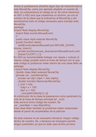 Ahora si quisiésemos añadirle algún tipo de interactividad a
este MovieClip, como por ejemplo añadirle un evento de
click, no colocaríamos el código en el .fla cómo haríamos
en AS1 o AS2 sino que crearemos un archivo .as con el
nombre de la clase que le indicamos al MovieClip y ahí
escribiremos todo el código necesario para manejar este
MovieClip.
package
{import flash.display.MovieClip;
   import flash.events.MouseEvent;
   //
   public class clipA extends MovieClip
   {public function clipA()
      {addEventListener(MouseEvent.MOUSE_DOWN,
mouse_down);}
      private functionmouse_down(event:MouseEvent):void
      {trace(“CLICK!”); } }}
En AS3 es recomendable trabajar con clases y colocar el
menos código posible sobre la línea de tiempo con lo que
este código lo podíamos meter dentro de una clase Main.as
package
{ import flash.display.MovieClip;
   //public class Main extends MovieClip
   {private var _root:MovieClip;
      private var clip1:clipA = new clipA();
      //public function Main(ruta:MovieClip)
      {_root = ruta;
         //clip1.x = 100;
         clip1.y = 100;
         _root.addChild(clip1); }}}
Al constructor de la clase le pasaremos como parámetro la
ruta de la línea de tiempo principal (el _root).
Este sería el único código de nuestro .fla
var _root:Main = new Main(this);
Esta clase Main también la podíamos haber instanciado
desde el panel de propiedades de la película

De esta manera no es necesario introducir ningún código
dentro de nuestro .fla, y tampoco es necesario pararle
ningún parámetro ya que en este caso el this ya hace
 