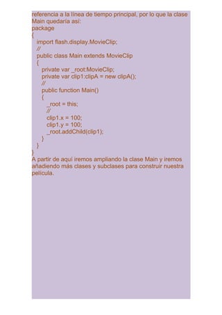 referencia a la línea de tiempo principal, por lo que la clase
Main quedaría así:
package
{
  import flash.display.MovieClip;
  //
  public class Main extends MovieClip
  {
     private var _root:MovieClip;
     private var clip1:clipA = new clipA();
     //
     public function Main()
     {
        _root = this;
        //
        clip1.x = 100;
        clip1.y = 100;
        _root.addChild(clip1);
     }
  }
}
A partir de aquí iremos ampliando la clase Main y iremos
añadiendo más clases y subclases para construir nuestra
película.
 