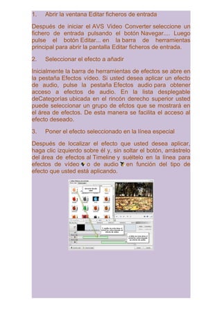 1.   Abrir la ventana Editar ficheros de entrada

Después de iniciar el AVS Video Converter seleccione un
fichero de entrada pulsando el botón Navegar.... Luego
pulse el botón Editar... en la barra de herramientas
principal para abrir la pantalla Editar ficheros de entrada.

2.   Seleccionar el efecto a añadir

Inicialmente la barra de herramientas de efectos se abre en
la pestaña Efectos vídeo. Si usted desea aplicar un efecto
de audio, pulse la pestaña Efectos audio para obtener
acceso a efectos de audio. En la lista desplegable
deCategorías ubicada en el rincón derecho superior usted
puede seleccionar un grupo de efctos que se mostrará en
el área de efectos. De esta manera se facilita el acceso al
efecto deseado.

3.   Poner el efecto seleccionado en la línea especial

Después de localizar el efecto que usted desea aplicar,
haga clic izquierdo sobre él y, sin soltar el botón, arrástrelo
del área de efectos al Timeline y suéltelo en la línea para
efectos de vídeo o de audio en función del tipo de
efecto que usted está aplicando.
 