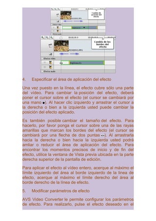 4.   Especificar el área de aplicación del efecto

Una vez puesto en la línea, el efecto cubre sólo una parte
del vídeo. Para cambiar la posición del efecto, deberá
poner el cursor sobre el efecto (el cursor se cambiará por
una mano ). Al hacer clic izquierdo y arrastrar el cursor a
la derecha o bien a la izquierda usted puede cambiar la
posición del efecto aplicado.

Es también posible cambiar el tamaño del efecto. Para
hacerlo, por favor ponga el cursor sobre una de las rayas
amarillas que marcan los bordes del efecto (el cursor se
cambiará por una flecha de dos puntas ). Al arrastrarla
hacia la derecha o bien hacia la izquierda usted podrá
amliar o reducir el área de aplicación del efecto. Para
encontrar los momentos precisos de inicio y de fin del
efecto, utilice la ventana de Vista previa ubicada en la parte
derecha superior de la pantalla de edición.

Para aplicar el efecto al vídeo entero, acerque al máximo el
límite izquierdo del área al borde izquierdo de la linea de
efecto, acerque al máximo el límite derecho del área al
borde derecho de la línea de efecto.

5.   Modificar parámetros de efecto

AVS Video Converter le permite configurar los parámetros
de efecto. Para realizarlo, pulse el efecto deseado en el
 