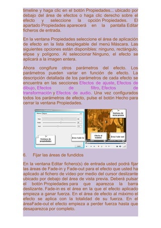 timeline y haga clic en el botón Propiedades... ubicado por
debajo del área de efectos o haga clic derecho sobre el
efecto    y   seleccione     la   opción Propiedades.    El
apartado Propiedades aparecerá en la pantalla Editar
ficheros de entrada.

En la ventana Propiedades seleccione el área de aplicación
de efecto en la lista desplegable del menú Máscara. Las
siguientes opciones están disponibles: ninguno, rectángulo,
elipse y polígono. Al seleccionar Ninguno, el efecto se
aplicará a la imagen entera.

Ahora congifure otros parámetros del efecto. Los
parámetros pueden variar en función de efecto. La
descripción detallada de los parámetros de cada efecto se
encuentra en las secciones Efectos de ajuste, Efectos de
dibujo, Efectos         de        filtro, Efectos      de
transformación y Efectos de audio. Una vez configurados
todos los parámetros de efecto, pulse el botón Hecho para
cerrar la ventana Propiedades.




6.   Fijar las áreas de fundidos

En la ventana Editar fichero(s) de entrada usted podrá fijar
las áreas de Fade-in y Fade-out para el efecto que usted ha
aplicado al fichero de vídeo por medio del cursor deslizante
ubicado por debajo del área de vista previa. Deberá pulsar
el botón Propiedades para que aparezca la barra
deslizante. Fade-in es el área en la que el efecto aplicado
empieza a ganar fuerza. En el área de efecto al máximo el
efecto se aplica con la totalidad de su fuerza. En el
áreaFade-out el efecto empieza a perder fuerza hasta que
desaparezca por completo.
 