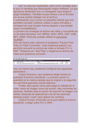     swf: no esta tan implantado, pero como ventajas esta
el que no necesita que descargues ningún software, ya que
reproduce abriéndolo con un navegador (que tenga el
plugin instalado). También ocupa menos y es el formato
con el que podrás trabajar con el archivo.
A continuación voy a poner un pequeño tutorial que nos
permitirá convertir nuestros vídeos a estos formatos y
conseguir así que ocupen menos espacio y que tengan
mayor compatibilidad.
Lo primero es conseguir el archivo de vídeo y convertirlo en
un de estos formatos: AVI, MPEG, MOV, MP4, 3GP, VOB,
MP3, WMA. Para ello puedes utilizar el conversor
“SUPER”.
Una vez hecho esto, abrimos el programa “Pazera Free
Video to Flash Converter”, este programa gratuito nos
permitirá convertir el archivo de vídeo a formato FLV o
SWF. Pulsamos en “Add Files” y elegimos el archivo de
vídeo que queramos convertir.




Una vez hecho eso, podemos configurar los siguientes
parámetros:
    Output Directory: aquí podemos elegir donde se
guardará el archivo resultante. La primera opción lo
guardará en la misma carpeta que el original y la segunda
nos permitirá guardarlo donde elijamos.
    Profile: esta opción sirve para elegir la calidad de el
vídeo, tanto de imagen como de sonido. Hay montones de
opciones, también esta la opción de suprimir la imagen o el
sonido. Después de seleccionar una de las opciones
deberás pulsar “Load” para aplicar los cambios.
    Output Format: el formato en el que saldrá el archivo
resultante, a elegir entre FLV y SWF.
 
