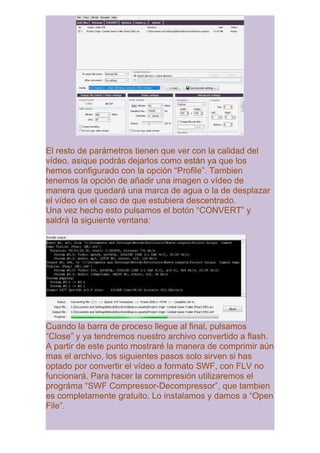El resto de parámetros tienen que ver con la calidad del
vídeo, asique podrás dejarlos como están ya que los
hemos configurado con la opción “Profile”. Tambien
tenemos la opción de añadir una imagen o vídeo de
manera que quedará una marca de agua o la de desplazar
el vídeo en el caso de que estubiera descentrado.
Una vez hecho esto pulsamos el botón “CONVERT” y
saldrá la siguiente ventana:




Cuando la barra de proceso llegue al final, pulsamos
“Close” y ya tendremos nuestro archivo convertido a flash.
A partir de este punto mostraré la manera de comprimir aún
mas el archivo, los siguientes pasos solo sirven si has
optado por convertir el vídeo a formato SWF, con FLV no
funcionará. Para hacer la commpresión utilizaremos el
prográma “SWF Compressor-Decompressor”, que tambien
es completamente gratuito. Lo instalamos y damos a “Open
File”.
 