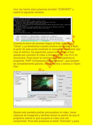 Una vez hecho esto pulsamos el botón “CONVERT” y
saldrá la siguiente ventana:




Cuando la barra de proceso llegue al final, pulsamos
“Close” y ya tendremos nuestro archivo convertido a flash.
A partir de este punto mostraré la manera de comprimir aún
mas el archivo, los siguientes pasos solo sirven si has
optado por convertir el vídeo a formato SWF, con FLV no
funcionará. Para hacer la commpresión utilizaremos el
prográma “SWF Compressor-Decompressor”, que tambien
es completamente gratuito. Lo instalamos y damos a “Open
File”.




Desde esta pantalla podrás previsualizar el vídeo, hacer
capturas de imagenes y tambien tienes la opción de que el
prográma estime lo que ocupará el vídeo una vez
comprimido. Para ello pulsamos el botón “Estimate” y para
 