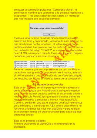 empezar la comresión pulsamos “Compress Movie”, le
ponemos el nombre que queramos a la pelicula resultante y
aceptamos. Tras unos segundos nos saldrá un mensage
que nos indicará que esta todo correcto.




Y eso es todo, si todo ha salido bien tendremos nuestro
archivo en flash y comprimido, lo bueno de este proceso es
que si lo hemos hecho todo bien, el video apenas habra
perdido calidad. Las pruevas que he realizado las he hecho
con un trailer del juego “FEAR 2″, el vídeo original ocupaba
casi 14 MB y eran poco mas de 2 minutos y medio. Depues
de todo el proceso este es el resultado.




Tener en cuenta que la compresión es de casi un 40% en
un archivo mas grande la compresión será mayor, ademas
el .AVI original era una conversión de un vídeo descargado
de Youtube, por lo que el video ya tenia cierta compresión.

                 6.6 Manejo de movie clip .
Este es un Tip muy sencillo pero que trae de cabeza a la
gente que empieza con ActionScript 3, así que lo escribo
para intentar aclarar un poco cuál es el sistema de añadir a
nuestra película MovieClips que estén situados dentro de
nuestra biblioteca y empezar a montar nuestra película.
Como ya se dijo en otro tip, el sistema de añadir elementos
de la biblioteca a cambiado en AS3. Ahora attachMovie no
funciona, añadimos los clips con addChild y para realizar
este proceso hemos de crear una clase para cada clip que
queramos añadir.

Este es el proceso a seguir:
Primero crearemos el MovieClip y lo tendremos en la
biblioteca.
 
