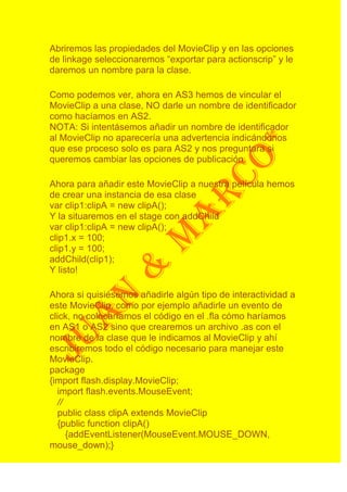 Abriremos las propiedades del MovieClip y en las opciones
de linkage seleccionaremos “exportar para actionscrip” y le
daremos un nombre para la clase.

Como podemos ver, ahora en AS3 hemos de vincular el
MovieClip a una clase, NO darle un nombre de identificador
como hacíamos en AS2.
NOTA: Si intentásemos añadir un nombre de identificador
al MovieClip no aparecería una advertencia indicándonos
que ese proceso solo es para AS2 y nos preguntara si
queremos cambiar las opciones de publicación.

Ahora para añadir este MovieClip a nuestra película hemos
de crear una instancia de esa clase
var clip1:clipA = new clipA();
Y la situaremos en el stage con addChild
var clip1:clipA = new clipA();
clip1.x = 100;
clip1.y = 100;
addChild(clip1);
Y listo!

Ahora si quisiésemos añadirle algún tipo de interactividad a
este MovieClip, como por ejemplo añadirle un evento de
click, no colocaríamos el código en el .fla cómo haríamos
en AS1 o AS2 sino que crearemos un archivo .as con el
nombre de la clase que le indicamos al MovieClip y ahí
escribiremos todo el código necesario para manejar este
MovieClip.
package
{import flash.display.MovieClip;
  import flash.events.MouseEvent;
  //
  public class clipA extends MovieClip
  {public function clipA()
     {addEventListener(MouseEvent.MOUSE_DOWN,
mouse_down);}
 