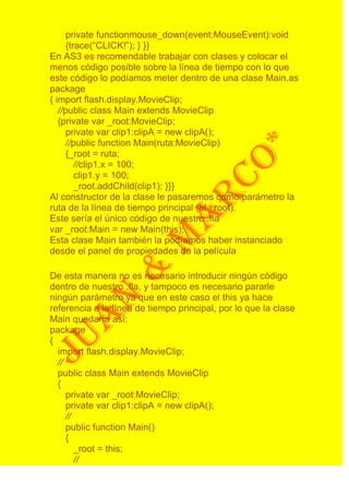 private functionmouse_down(event:MouseEvent):void
      {trace(“CLICK!”); } }}
En AS3 es recomendable trabajar con clases y colocar el
menos código posible sobre la línea de tiempo con lo que
este código lo podíamos meter dentro de una clase Main.as
package
{ import flash.display.MovieClip;
   //public class Main extends MovieClip
   {private var _root:MovieClip;
      private var clip1:clipA = new clipA();
      //public function Main(ruta:MovieClip)
      {_root = ruta;
         //clip1.x = 100;
         clip1.y = 100;
         _root.addChild(clip1); }}}
Al constructor de la clase le pasaremos como parámetro la
ruta de la línea de tiempo principal (el _root).
Este sería el único código de nuestro .fla
var _root:Main = new Main(this);
Esta clase Main también la podíamos haber instanciado
desde el panel de propiedades de la película

De esta manera no es necesario introducir ningún código
dentro de nuestro .fla, y tampoco es necesario pararle
ningún parámetro ya que en este caso el this ya hace
referencia a la línea de tiempo principal, por lo que la clase
Main quedaría así:
package
{
  import flash.display.MovieClip;
  //
  public class Main extends MovieClip
  {
     private var _root:MovieClip;
     private var clip1:clipA = new clipA();
     //
     public function Main()
     {
        _root = this;
        //
 