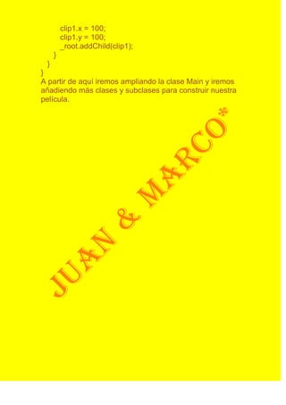 clip1.x = 100;
         clip1.y = 100;
         _root.addChild(clip1);
     }
 }
}
A partir de aquí iremos ampliando la clase Main y iremos
añadiendo más clases y subclases para construir nuestra
película.
 