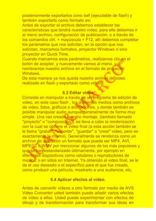 posteriormente exportarlos cono swf (ejecutable de flash) y
también exportarlo como formato avi.
Antes de exportar el archivo debemos establecer las
características que tendrá nuestro vídeo, para ello debemos ir
al menú archivo, configuración de publicación, o a través de
los comandos ctrl. + mayúscula + F12, allí debemos completar
los parámetros que nos solicitan, en la opción que nos
solicitan, marcamos formatos, proyector Windows o sino
proyector en Quick Time.
Cuando marcamos esos parámetros, realizamos clic en el
botón de aceptar, y nuevamente vamos al menú, y le
nombramos nuestro archivo en el formato de proyector
Windows.
De esta manera ya nos queda nuestro archivo de video
realizado en flash y exportado como video.

                       6.3 Editar video
Consiste en manipular a través de un programa de edición de
video, en este caso flash , los diferentes medios como archivos
de video, fotos, gráficos o animaciones, y donde también es
posible manipular audio aunque generalmente de forma muy
simple. Una vez creado nuestro montaje, (también llamado
"proyecto" o "composición"), se lleva a cabo la renderización
con la cual se obtiene el video final (a esta acción también se
le llama "grabar", "exportar", "guardar" o "crear" video, pero es
exactamente lo mismo). Generalmente se renderiza como un
archivo de video con un formato que puede ser MP4, AVI,
MPEG2 o WMV por mencionar algunos de los más populares y
que se han estandarizado últimamente, por ejemplo en
diferentes dispositivos como celulares o reproductores de
música, o en sitios en Internet. Ya obtenido el video final, se le
da el uso deseado o el específico para el que fue creado,
como producir una película, mostrarlo a una audiencia, etc.

               6.4 Aplicar efectos al video.

Antes de convertir vídeos a otro formato por medio de AVS
Video Converter usted también puede añadir varios efectos
de vídeo a ellos. Usted puede experimentar con efectos de
dibujo y de transformación para transformar sus ideas en
 